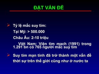 ĐẶT VẤN ĐỀĐẶT VẤN ĐỀ
 Tỷ lệ mắc suy tim:
Tại Mỹ: > 500.000
Châu Âu: 2-10 triệu
Việt Nam: Viện tim mạch (1991) trong
1.291 bn có 765 người mắc suy tim
 Suy tim mạn tính đã trở thành một vấn đềSuy tim mạn tính đã trở thành một vấn đề
thời sự trên thế giới cũng như ở nước tathời sự trên thế giới cũng như ở nước ta
 