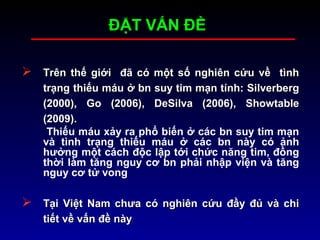  Trên thế giới đã có một số nghiên cứu về tìnhTrên thế giới đã có một số nghiên cứu về tình
trạng thiếu máu ở bn suy tim mạn tính: Silverbergtrạng thiếu máu ở bn suy tim mạn tính: Silverberg
(2000), Go (2006), DeSilva (2006), Showtable(2000), Go (2006), DeSilva (2006), Showtable
(2009).(2009).
Thiếu máu xảy ra phổ biến ở các bn suy tim mạn
và tình trạng thiếu máu ở các bn này có ảnh
hưởng một cách độc lập tới chức năng tim, đồng
thời làm tăng nguy cơ bn phải nhập viện và tăng
nguy cơ tử vong
 Tại Việt Nam chưa có nghiên cứu đầy đủ và chiTại Việt Nam chưa có nghiên cứu đầy đủ và chi
tiết về vấn đề nàytiết về vấn đề này
ĐẶT VẤN ĐỀĐẶT VẤN ĐỀ
 