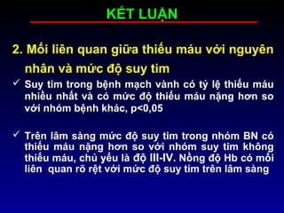 KẾT LUẬN
2. Mối liên quan giữa thiếu máu với nguyên
nhân và mức độ suy tim
 Suy tim trong bệnh mạch vành có tỷ lệ thiếu máu
nhiều nhất và có mức độ thiếu máu nặng hơn so
với nhóm bệnh khác, p<0,05
 Trên lâm sàng mức độ suy tim trong nhóm BN có
thiếu máu nặng hơn so với nhóm suy tim không
thiếu máu, chủ yếu là độ III-IV. Nồng độ Hb có mối
liên quan rõ rệt với mức độ suy tim trên lâm sàng
 