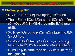  Ph­¬ng ph¸p NC:Ph­¬ng ph¸p NC:
 NC theo PP m« t¶ c¾t ngang- tiÕn cøuNC theo PP m« t¶ c¾t ngang- tiÕn cøu
 Thu thËp d÷ liÖu: L©m sµng, tiÒn sö, bÖnhThu thËp d÷ liÖu: L©m sµng, tiÒn sö, bÖnh
sö, kÕt qu¶ NS, MBH theo mÉu BA thèngsö, kÕt qu¶ NS, MBH theo mÉu BA thèng
nhÊt.nhÊt.
 Xö lý sè liÖu b»ng phÇn mÒm Epi- info 6.0,Xö lý sè liÖu b»ng phÇn mÒm Epi- info 6.0,
SPSS 15.0SPSS 15.0
 Sö dông thuËt testSö dông thuËt test χχ22 ®Ó so s¸nh 2 trung®Ó so s¸nh 2 trung
b×nh, 2 tû lÖ, tÝnh ®é nh¹y, ®é ®Æc hiÖu.b×nh, 2 tû lÖ, tÝnh ®é nh¹y, ®é ®Æc hiÖu.
 Cì mÉu: §­îc chän theo sè BN cã ®­îc trongCì mÉu: §­îc chän theo sè BN cã ®­îc trong
thêi gian NC.thêi gian NC.
®èi t­îng vµ ph­¬ng ph¸p nghiªn cøu®èi t­îng vµ ph­¬ng ph¸p nghiªn cøu
 