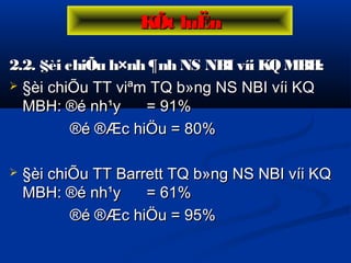 2.2. §èi chiÕu h×nh ¶nh NS NBI víi KQMBH:2.2. §èi chiÕu h×nh ¶nh NS NBI víi KQMBH:
 §èi chiÕu TT viªm TQ b»ng NS NBI víi KQ§èi chiÕu TT viªm TQ b»ng NS NBI víi KQ
MBH: ®é nh¹y = 91%MBH: ®é nh¹y = 91%
®é ®Æc hiÖu = 80%®é ®Æc hiÖu = 80%
 §èi chiÕu TT Barrett TQ b»ng NS NBI víi KQ§èi chiÕu TT Barrett TQ b»ng NS NBI víi KQ
MBH: ®é nh¹y = 61%MBH: ®é nh¹y = 61%
®é ®Æc hiÖu = 95%®é ®Æc hiÖu = 95%
KÕt luËnKÕt luËn
 