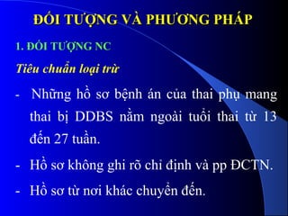 ĐỐI TƯỢNG VÀ PHƯƠNG PHÁPĐỐI TƯỢNG VÀ PHƯƠNG PHÁP
1. ĐỐI TƯỢNG NC
Tiêu chuẩn loại trừ
- Những hồ sơ bệnh án của thai phụ mang
thai bị DDBS nằm ngoài tuổi thai từ 13
đến 27 tuần.
- Hồ sơ không ghi rõ chỉ định và pp ĐCTN.
- Hồ sơ từ nơi khác chuyển đến.
 