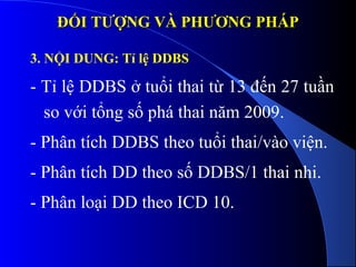 ĐỐI TƯỢNG VÀ PHƯƠNG PHÁPĐỐI TƯỢNG VÀ PHƯƠNG PHÁP
3. NỘI DUNG: Tỉ lệ DDBS
- Tỉ lệ DDBS ở tuổi thai từ 13 đến 27 tuần
so với tổng số phá thai năm 2009.
- Phân tích DDBS theo tuổi thai/vào viện.
- Phân tích DD theo số DDBS/1 thai nhi.
- Phân loại DD theo ICD 10.
 