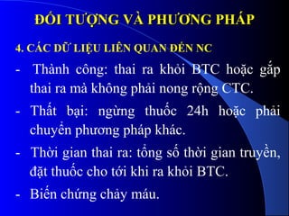 ĐỐI TƯỢNG VÀ PHƯƠNG PHÁPĐỐI TƯỢNG VÀ PHƯƠNG PHÁP
4. CÁC DỮ LIỆU LIÊN QUAN ĐẾN NC
- Thành công: thai ra khỏi BTC hoặc gắp
thai ra mà không phải nong rộng CTC.
- Thất bại: ngừng thuốc 24h hoặc phải
chuyển phương pháp khác.
- Thời gian thai ra: tổng số thời gian truyền,
đặt thuốc cho tới khi ra khỏi BTC.
- Biến chứng chảy máu.
 