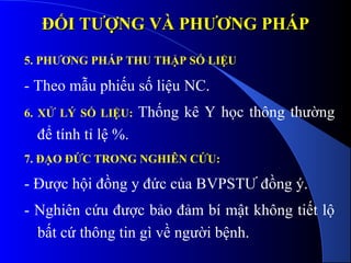 ĐỐI TƯỢNG VÀ PHƯƠNG PHÁPĐỐI TƯỢNG VÀ PHƯƠNG PHÁP
5. PHƯƠNG PHÁP THU THẬP SỐ LIỆU
- Theo mẫu phiếu số liệu NC.
6. XỬ LÝ SỐ LIỆU: Thống kê Y học thông thường
để tính tỉ lệ %.
7. ĐẠO ĐỨC TRONG NGHIÊN CỨU:
- Được hội đồng y đức của BVPSTƯ đồng ý.
- Nghiên cứu được bảo đảm bí mật không tiết lộ
bất cứ thông tin gì về người bệnh.
 