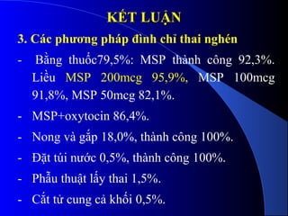 KẾTKẾT LUẬNLUẬN
3. Các phương pháp đình chỉ thai nghén
- Bằng thuốc79,5%: MSP thành công 92,3%.
Liều MSP 200mcg 95,9%, MSP 100mcg
91,8%, MSP 50mcg 82,1%.
- MSP+oxytocin 86,4%.
- Nong và gắp 18,0%, thành công 100%.
- Đặt túi nước 0,5%, thành công 100%.
- Phẫu thuật lấy thai 1,5%.
- Cắt tử cung cả khối 0,5%.
 