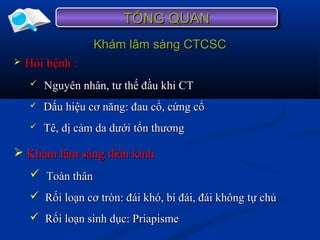 Khám lâm sàng CTCSCKhám lâm sàng CTCSC
 Hỏi bệnh :Hỏi bệnh :
 Nguyên nhân, tư thế đầu khi CTNguyên nhân, tư thế đầu khi CT
 Dấu hiệu cơ năng: đau cổ, cứng cổDấu hiệu cơ năng: đau cổ, cứng cổ
 Tê, dị cảm da dưới tổn thươngTê, dị cảm da dưới tổn thương
TỔNG QUANTỔNG QUANTỔNG QUANTỔNG QUAN
 Khám lâm sàng thần kinhKhám lâm sàng thần kinh
 Toàn thânToàn thân
 Rối loạn cơ tròn: đái khó, bí đái, đái không tự chủRối loạn cơ tròn: đái khó, bí đái, đái không tự chủ
 Rối loạn sinh dục: PriapismeRối loạn sinh dục: Priapisme
 