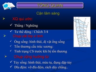 Cận lâm sàngCận lâm sàng
 Ống sống: hình thái, dị vật ống sốngỐng sống: hình thái, dị vật ống sống
 Tổn thương cấu trúc xương:Tổn thương cấu trúc xương:
 Tình trạng CS trước khi bị tổn thươngTình trạng CS trước khi bị tổn thương
TỔNG QUANTỔNG QUANTỔNG QUANTỔNG QUAN
 Chụp cắt lớp vi tínhChụp cắt lớp vi tính
 Chụp cộng hưởng từChụp cộng hưởng từ
 Tủy sống: hình thái, máu tụ, đụng dập tủyTủy sống: hình thái, máu tụ, đụng dập tủy
 Đĩa đệm: vỡ đĩa đệm, rách dây chằng..Đĩa đệm: vỡ đĩa đệm, rách dây chằng..
 XQ qui ước:XQ qui ước:
 Thẳng / NghiêngThẳng / Nghiêng
 Tư thế động / Chếch 3/4Tư thế động / Chếch 3/4
 