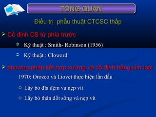 Điều trị phẫu thuật CTCSC thấpĐiều trị phẫu thuật CTCSC thấp
 Kỹ thuật : Smith- Robinson (1956)Kỹ thuật : Smith- Robinson (1956)
TỔNG QUANTỔNG QUANTỔNG QUANTỔNG QUAN
 Cố định CS từ phía trướcCố định CS từ phía trước
 Kỹ thuật : ClowardKỹ thuật : Cloward
 phương pháp kết hợp xương và cố định bằng kim loạiphương pháp kết hợp xương và cố định bằng kim loại
1970: Orozco và Liovet thực hiện lần đầu1970: Orozco và Liovet thực hiện lần đầu
o Lấy bỏ đĩa đệm và nẹp vítLấy bỏ đĩa đệm và nẹp vít
o Lấy bỏ thân đốt sống và nẹp vítLấy bỏ thân đốt sống và nẹp vít
 
