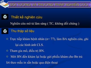 ĐỐI TƯỢNG VÀ PHƯƠNG PHÁP NGHIÊN CỨUĐỐI TƯỢNG VÀ PHƯƠNG PHÁP NGHIÊN CỨUĐỐI TƯỢNG VÀ PHƯƠNG PHÁP NGHIÊN CỨUĐỐI TƯỢNG VÀ PHƯƠNG PHÁP NGHIÊN CỨU
Thiết kế nghiên cứuThiết kế nghiên cứu
Nghiên cứu mô tả lâm sàng ( TC, không đối chứng )Nghiên cứu mô tả lâm sàng ( TC, không đối chứng )
Thu thập số liệuThu thập số liệu
o Trực tiếp khám bệnh nhân (n= 77), làm BA nghiên cứu, ghiTrực tiếp khám bệnh nhân (n= 77), làm BA nghiên cứu, ghi
lại các hình ảnh CLS.lại các hình ảnh CLS.
o Tham gia mổ, điều trị BN.Tham gia mổ, điều trị BN.
o Mời BN đến khám lại hoặc gửi phiếu khám cho Bn trảMời BN đến khám lại hoặc gửi phiếu khám cho Bn trả
lời theo mẫu in sẵn hoặc qua điện thoạilời theo mẫu in sẵn hoặc qua điện thoại
 