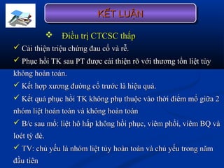  Điều trị CTCSC thấpĐiều trị CTCSC thấp
 Cải thiện triệu chứng đau cổ và rễ.Cải thiện triệu chứng đau cổ và rễ.
 Phục hồi TK sau PT được cải thiện rõ với thương tổn liệt tủyPhục hồi TK sau PT được cải thiện rõ với thương tổn liệt tủy
không hoàn toàn.không hoàn toàn.
 Kết hợp xương đường cổ trước là hiệu quả.Kết hợp xương đường cổ trước là hiệu quả.
 Kết quả phục hồi TK không phụ thuộc vào thời điểm mổ giữa 2Kết quả phục hồi TK không phụ thuộc vào thời điểm mổ giữa 2
nhóm liệt hoàn toàn và không hoàn toànnhóm liệt hoàn toàn và không hoàn toàn
 B/c sau mổ: liệt hô hấp không hồi phục, viêm phổi, viêm BQ vàB/c sau mổ: liệt hô hấp không hồi phục, viêm phổi, viêm BQ và
loét tỳ đè.loét tỳ đè.
 TV: chủ yếu là nhóm liệt tủy hoàn toàn và chủ yếu trong nămTV: chủ yếu là nhóm liệt tủy hoàn toàn và chủ yếu trong năm
đầu tiênđầu tiên
KẾT LUẬNKẾT LUẬNKẾT LUẬNKẾT LUẬN
 