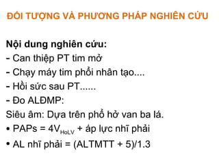 ĐỐI TƯỢNG VÀ PHƯƠNG PHÁP NGHIÊN CỨU
Nội dung nghiên cứu:
- Can thiệp PT tim mở
- Chạy máy tim phổi nhân tạo....
- Hồi sức sau PT......
- Đo ALĐMP:
Siêu âm: Dựa trên phổ hở van ba lá.
• PAPs = 4VHoLV + áp lực nhĩ phải
• AL nhĩ phải = (ALTMTT + 5)/1.3
 