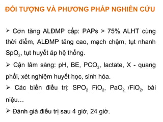 ĐỐI TƯỢNG VÀ PHƯƠNG PHÁP NGHIÊN CỨU
 Cơn tăng ALĐMP cấp: PAPs > 75% ALHT cùng
thời điểm, ALĐMP tăng cao, mạch chậm, tụt nhanh
SpO2, tụt huyết áp hệ thống.
 Cận lâm sàng: pH, BE, PCO2, lactate, X - quang
phổi, xét nghiệm huyết học, sinh hóa.
 Các biến điều trị: SPO2 FiO2, PaO2 /FiO2, bài
niệu…
 Đánh giá điều trị sau 4 giờ, 24 giờ.
 