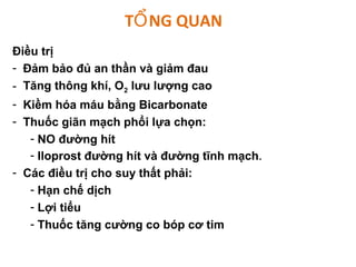 T NG QUANỔ
Điều trị
- Đảm bảo đủ an thần và giảm đau
- Tăng thông khí, O2 lưu lượng cao
- Kiềm hóa máu bằng Bicarbonate
- Thuốc giãn mạch phổi lựa chọn:
- NO đường hít
- Iloprost đường hít và đường tĩnh mạch.
- Các điều trị cho suy thất phải:
- Hạn chế dịch
- Lợi tiểu
- Thuốc tăng cường co bóp cơ tim
 