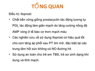 T NG QUANỔ
Điều trị: Iloprost:
• Chất bền vững giống prostacyclin tác động tương tự
PGI2: tác động làm giãn mạch do tăng cường nồng độ
AMP vòng ở tế bào cơ trơn mạch máu
• Các nghiên cứu về sử dụng Iloprost có hiệu quả tốt
cho cơn tăng áp phổi sau PT tim mở, đặc biệt tại các
trung tâm hồi sức không có NO đường hít
• Sử dụng an toàn cho trẻ em TBS, trẻ sơ sinh dạng khí
dung và tĩnh mạch.
 