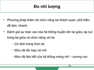10
Đo nhĩ lượng
• Phương pháp thăm dò chức năng tai khách quan, phổ biến,
dễ làm, nhanh.
• Đánh giá sự toàn vẹn của hệ thống truyền âm tai giữa, áp lực
trong tai giữa và chức năng vòi tai.
- Có dịch trong hòm tai
- Mức độ tắc hẹp vòi nhĩ
- Mức độ liên kết của hệ thống màng nhĩ – xương con
 