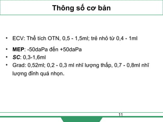 11
Thông số cơ bản
• ECV: Thể tích OTN, 0,5 - 1,5ml; trẻ nhỏ từ 0,4 - 1ml
• MEP: -50daPa đến +50daPa
• SC: 0,3-1,6ml
• Grad: 0,52ml; 0,2 - 0,3 ml nhĩ lượng thấp, 0,7 - 0,8ml nhĩ
lượng đỉnh quá nhọn.
 