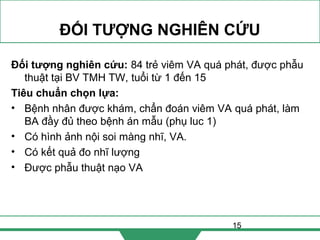 15
ĐỐI TƯỢNG NGHIÊN CỨU
Đối tượng nghiên cứu: 84 trẻ viêm VA quá phát, được phẫu
thuật tại BV TMH TW, tuổi từ 1 đến 15
Tiêu chuẩn chọn lựa:
• Bệnh nhân được khám, chẩn đoán viêm VA quá phát, làm
BA đầy đủ theo bệnh án mẫu (phụ luc 1)
• Có hình ảnh nội soi màng nhĩ, VA.
• Có kết quả đo nhĩ lượng
• Được phẫu thuật nạo VA
 