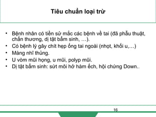 16
Tiêu chuẩn loại trừ
• Bệnh nhân có tiền sử mắc các bệnh về tai (đã phẫu thuật,
chấn thương, dị tật bẩm sinh, …).
• Có bệnh lý gây chít hẹp ống tai ngoài (nhọt, khối u,…)
• Màng nhĩ thủng.
• U vòm mũi họng, u mũi, polyp mũi.
• Dị tật bẩm sinh: sứt môi hở hàm ếch, hội chứng Down..
 