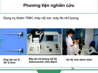18
Phương tiện nghiên cứu
Dụng cụ khám TMH, máy nội soi, máy đo nhĩ lượng
Ống nội soi 00
,
300
2,7mm
Máy đo trở kháng AZ 26,
Interacoustic, Đan Mạch
Đo NL trên bệnh nhân
 