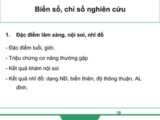 19
Biến số, chỉ số nghiên cứu
1. Đặc điểm lâm sàng, nội soi, nhĩ đồ
- Đặc điểm tuổi, giới.
- Triệu chứng cơ năng thường gặp
- Kết quả khám nội soi
- Kết quả nhĩ đồ: dạng NĐ, biến thiên, độ thông thuận, AL
đỉnh.
 
