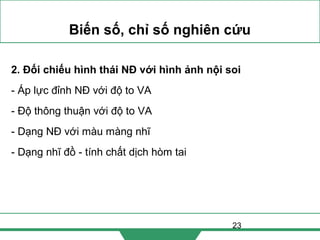 23
Biến số, chỉ số nghiên cứu
2. Đối chiếu hình thái NĐ với hình ảnh nội soi
- Áp lực đỉnh NĐ với độ to VA
- Độ thông thuận với độ to VA
- Dạng NĐ với màu màng nhĩ
- Dạng nhĩ đồ - tính chất dịch hòm tai
 