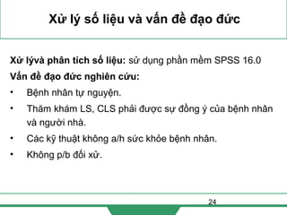 24
Xử lý số liệu và vấn đề đạo đức
Xử lývà phân tích số liệu: sử dụng phần mềm SPSS 16.0
Vấn đề đạo đức nghiên cứu:
• Bệnh nhân tự nguyện.
• Thăm khám LS, CLS phải được sự đồng ý của bệnh nhân
và người nhà.
• Các kỹ thuật không a/h sức khỏe bệnh nhân.
• Không p/b đối xử.
 