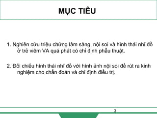 3
MỤC TIÊU
1. Nghiên cứu triệu chứng lâm sàng, nội soi và hình thái nhĩ đồ
ở trẻ viêm VA quá phát có chỉ định phẫu thuật.
2. Đối chiếu hình thái nhĩ đồ với hình ảnh nội soi để rút ra kinh
nghiệm cho chẩn đoán và chỉ định điều trị.
 