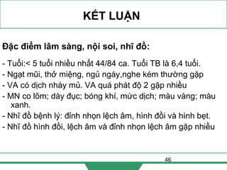 46
KẾT LUẬN
Đặc điểm lâm sàng, nội soi, nhĩ đồ:
- Tuổi:< 5 tuổi nhiều nhất 44/84 ca. Tuổi TB là 6,4 tuổi.
- Ngạt mũi, thở miệng, ngủ ngáy,nghe kém thường gặp
- VA có dịch nhày mủ. VA quá phát độ 2 gặp nhiều
- MN co lõm; dày đục; bóng khí, mức dịch; màu vàng; màu
xanh.
- Nhĩ đồ bệnh lý: đỉnh nhọn lệch âm, hình đồi và hình bẹt.
- Nhĩ đồ hình đồi, lệch âm và đỉnh nhọn lệch âm gặp nhiều
 
