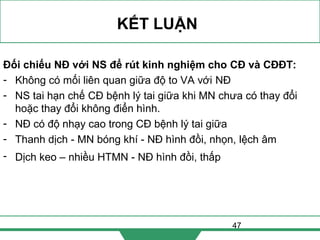 47
KẾT LUẬN
Đối chiếu NĐ với NS để rút kinh nghiệm cho CĐ và CĐĐT:
- Không có mối liên quan giữa độ to VA với NĐ
- NS tai hạn chế CĐ bệnh lý tai giữa khi MN chưa có thay đổi
hoặc thay đổi không điển hình.
- NĐ có độ nhạy cao trong CĐ bệnh lý tai giữa
- Thanh dịch - MN bóng khí - NĐ hình đồi, nhọn, lệch âm
- Dịch keo – nhiều HTMN - NĐ hình đồi, thấp
 