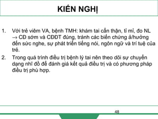 48
KIẾN NGHỊ
1. Với trẻ viêm VA, bệnh TMH: khám tai cẩn thận, tỉ mỉ, đo NL
→ CĐ sớm và CĐĐT đúng, tránh các biến chứng ả/hưởng
đến sức nghe, sự phát triển tiếng nói, ngôn ngữ và trí tuệ của
trẻ.
2. Trong quá trình điều trị bệnh lý tai nên theo dõi sự chuyển
dạng nhĩ đồ để đánh giá kết quả điều trị và có phương pháp
điều trị phù hợp.
 