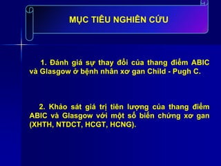 1. Đánh giá sự thay đổi của thang điểm ABIC
và Glasgow ở bệnh nhân xơ gan Child - Pugh C.
2. Khảo sát giá trị tiên lượng của thang điểm
ABIC và Glasgow với một số biến chứng xơ gan
(XHTH, NTDCT, HCGT, HCNG).
MỤC TIÊU NGHIÊN CỨU
 