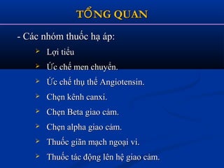 T NG QUANỔT NG QUANỔ
- Các nhóm thuốc hạ áp:- Các nhóm thuốc hạ áp:
 Lợi tiểuLợi tiểu
 Ức chế men chuyển.Ức chế men chuyển.
 Ức chế thụ thể Angiotensin.Ức chế thụ thể Angiotensin.
 Chẹn kênh canxi.Chẹn kênh canxi.
 Chẹn Beta giao cảm.Chẹn Beta giao cảm.
 Chẹn alpha giao cảm.Chẹn alpha giao cảm.
 Thuốc giãn mạch ngoại vi.Thuốc giãn mạch ngoại vi.
 Thuốc tác động lên hệ giao cảm.Thuốc tác động lên hệ giao cảm.
 