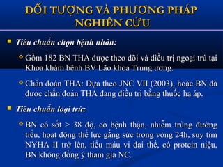 Đ I T NG VÀ PH NG PHÁPỐ ƯỢ ƯƠĐ I T NG VÀ PH NG PHÁPỐ ƯỢ ƯƠ
NGHIÊN C UỨNGHIÊN C UỨ
 Tiêu chuẩn chọn bệnh nhân:Tiêu chuẩn chọn bệnh nhân:
 Gồm 182 BN THA được theo dõi và điều trị ngoại trú tạiGồm 182 BN THA được theo dõi và điều trị ngoại trú tại
Khoa khám bệnh BV Lão khoa Trung ương.Khoa khám bệnh BV Lão khoa Trung ương.
 Chẩn đoán THA: Dựa theo JNC VII (2003), hoặc BN đãChẩn đoán THA: Dựa theo JNC VII (2003), hoặc BN đã
được chẩn đoán THA đang điều trị bằng thuốc hạ áp.được chẩn đoán THA đang điều trị bằng thuốc hạ áp.
 Tiêu chuẩn loại trừ:Tiêu chuẩn loại trừ:
 BN có sốt > 38 độ, có bệnh thận, nhiễm trùng đườngBN có sốt > 38 độ, có bệnh thận, nhiễm trùng đường
tiểu, hoạt động thể lực gắng sức trong vòng 24h, suy timtiểu, hoạt động thể lực gắng sức trong vòng 24h, suy tim
NYHA II trở lên, tiểu máu vi đại thể, có protein niệu,NYHA II trở lên, tiểu máu vi đại thể, có protein niệu,
BN không đồng ý tham gia NC.BN không đồng ý tham gia NC.
 