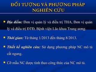  Địa điểm:Địa điểm: Đơn vị quản lý và điều trị THA, Đơn vị quảnĐơn vị quản lý và điều trị THA, Đơn vị quản
lý và điều trị ĐTĐ, Bệnh viện Lão khoa Trung ương.lý và điều trị ĐTĐ, Bệnh viện Lão khoa Trung ương.
 Thời gian:Thời gian: Từ tháng 1/2013 đến tháng 8/2013.Từ tháng 1/2013 đến tháng 8/2013.
 Thiết kế nghiên cứu:Thiết kế nghiên cứu: Sử dụng phương pháp NC mô tảSử dụng phương pháp NC mô tả
cắt ngang.cắt ngang.
 Cỡ mẫu NC được tính theo công thức của NC mô tả.Cỡ mẫu NC được tính theo công thức của NC mô tả.
Đ I T NG VÀ PH NG PHÁPỐ ƯỢ ƯƠĐ I T NG VÀ PH NG PHÁPỐ ƯỢ ƯƠ
NGHIÊN C UỨNGHIÊN C UỨ
 