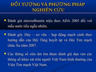  Đánh giá microalbumin niệu theo ADA 2005 đối vớiĐánh giá microalbumin niệu theo ADA 2005 đối với
mẫu nước tiểu ngẫu nhiên.mẫu nước tiểu ngẫu nhiên.
 Đánh giá: Dày – xơ vữa – hẹp động mạch cảnh theoĐánh giá: Dày – xơ vữa – hẹp động mạch cảnh theo
hướng dẫn của Hội Tăng huyết áp và Hội Tim mạchhướng dẫn của Hội Tăng huyết áp và Hội Tim mạch
châu Âu năm 2007.châu Âu năm 2007.
 Các thông số siêu âm tim được đánh giá dựa vào cácCác thông số siêu âm tim được đánh giá dựa vào các
thông số khảo sát trên người Việt Nam bình thường củathông số khảo sát trên người Việt Nam bình thường của
Viện Tim mạch Việt Nam.Viện Tim mạch Việt Nam.
Đ I T NG VÀ PH NG PHÁPỐ ƯỢ ƯƠĐ I T NG VÀ PH NG PHÁPỐ ƯỢ ƯƠ
NGHIÊN C UỨNGHIÊN C UỨ
 