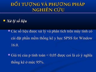  Xử lý số liệuXử lý số liệu
 Các số liệu được xử lý và phân tích trên máy tính cóCác số liệu được xử lý và phân tích trên máy tính có
cài đặt phần mềm thống kê y học SPSS for Windowcài đặt phần mềm thống kê y học SPSS for Window
16.0.16.0.
 Giá trị của p tính toán < 0,05 được coi là có ý nghĩaGiá trị của p tính toán < 0,05 được coi là có ý nghĩa
thống kê ở mức 95%.thống kê ở mức 95%.
Đ I T NG VÀ PH NG PHÁPỐ ƯỢ ƯƠĐ I T NG VÀ PH NG PHÁPỐ ƯỢ ƯƠ
NGHIÊN C UỨNGHIÊN C UỨ
 