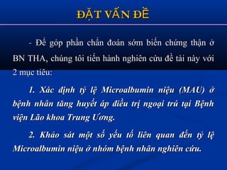 Đ T V N ĐẶ Ấ ỀĐ T V N ĐẶ Ấ Ề
-- Để góp phần chẩn đoán sớm biến chứng thận ởĐể góp phần chẩn đoán sớm biến chứng thận ở
BN THABN THA,, chúng tôi tiến hành nghiên cứu đề tài này vớichúng tôi tiến hành nghiên cứu đề tài này với
2 mục tiêu:2 mục tiêu:
1. Xác định tỷ lệ Microalbumin niệu (MAU) ở1. Xác định tỷ lệ Microalbumin niệu (MAU) ở
bệnh nhân tăng huyết áp điều trị ngoại trú tại Bệnhbệnh nhân tăng huyết áp điều trị ngoại trú tại Bệnh
viện Lão khoa Trung Ương.viện Lão khoa Trung Ương.
2. Khảo sát một số yếu tố liên quan đến tỷ lệ2. Khảo sát một số yếu tố liên quan đến tỷ lệ
Microalbumin niệu ở nhóm bệnh nhân nghiên cứu.Microalbumin niệu ở nhóm bệnh nhân nghiên cứu.
 