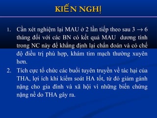 KI N NGHẾ ỊKI N NGHẾ Ị
1. Cần xét nghiệm lại MAU ở 2 lần tiếp theo sau 3 → 6
tháng đối với các BN có kết quả MAU dương tính
trong NC này để khẳng định lại chẩn đoán và có chế
độ điều trị phù hợp, khám tim mạch thường xuyên
hơn.
2. Tích cực tổ chức các buổi tuyên truyền về tác hại của
THA, lợi ích khi kiểm soát HA tốt, từ đó giảm gánh
nặng cho gia đình và xã hội vì những biến chứng
nặng nề do THA gây ra.
 