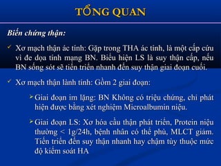 T NG QUANỔT NG QUANỔ
Biến chứng thận:Biến chứng thận:
 Xơ mạch thận ác tính: Gặp trong THA ác tính, là một cấp cứuXơ mạch thận ác tính: Gặp trong THA ác tính, là một cấp cứu
vì đe dọa tính mạng BN. Biểu hiện LS là suy thận cấp, nếuvì đe dọa tính mạng BN. Biểu hiện LS là suy thận cấp, nếu
BN sống sót sẽ tiến triển nhanh đến suy thận giai đoạn cuối.BN sống sót sẽ tiến triển nhanh đến suy thận giai đoạn cuối.
 Xơ mạch thận lành tính: Gồm 2 giai đoạn:Xơ mạch thận lành tính: Gồm 2 giai đoạn:
 Giai đoạn im lặng: BN Không có triệu chứng, chỉ phátGiai đoạn im lặng: BN Không có triệu chứng, chỉ phát
hiện được bằng xét nghiệm Microalbumin niệu.hiện được bằng xét nghiệm Microalbumin niệu.
 Giai đoạn LS: Xơ hóa cầu thận phát triển, Protein niệuGiai đoạn LS: Xơ hóa cầu thận phát triển, Protein niệu
thường < 1g/24h, bệnh nhân có thể phù, MLCT giảm.thường < 1g/24h, bệnh nhân có thể phù, MLCT giảm.
Tiến triển đến suy thận nhanh hay chậm tùy thuộc mứcTiến triển đến suy thận nhanh hay chậm tùy thuộc mức
độ kiểm soát HAđộ kiểm soát HA
 