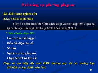 2.1.2.1. Đối tượng nghiên cứuĐối tượng nghiên cứu
2.1.1. Nhóm bệnh nhân2.1.1. Nhóm bệnh nhân
Gồm 51 bệnh nhân ĐTNÔĐ được chụp và can thiệp ĐMV qua daGồm 51 bệnh nhân ĐTNÔĐ được chụp và can thiệp ĐMV qua da
tại bệnh viện Hữu Nghị từ tháng 3/2011 đến tháng 9/2011.tại bệnh viện Hữu Nghị từ tháng 3/2011 đến tháng 9/2011.
** Tiêu chuẩn chọn BN:Tiêu chuẩn chọn BN:
- Có cơn đau thắt ngựcCó cơn đau thắt ngực
- Biến đổi điện tâm đồBiến đổi điện tâm đồ
- SA timSA tim
- Nghiệm pháp gắng sứcNghiệm pháp gắng sức
- Chụp MSCT 64 lớp cắtChụp MSCT 64 lớp cắt
Chụp và can thiệp đặt stent ĐMV thường quy với các trường hợpChụp và can thiệp đặt stent ĐMV thường quy với các trường hợp
ĐTNÔĐ có hẹp ĐMV trên 75%ĐTNÔĐ có hẹp ĐMV trên 75%
®èi t­îng vµ ph­¬ng ph¸p nc®èi t­îng vµ ph­¬ng ph¸p nc
11
 