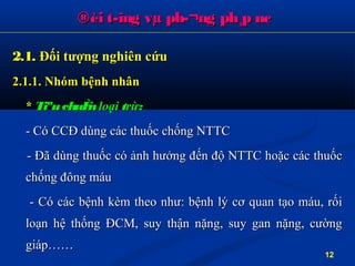 2.1.2.1. Đối tượng nghiên cứuĐối tượng nghiên cứu
2.1.1. Nhóm bệnh nhân2.1.1. Nhóm bệnh nhân
** TiªuchuÈnTiªuchuÈn loạiloại ttrừrừ::
- Có CCĐ dùng các thuốc chống NTTC- Có CCĐ dùng các thuốc chống NTTC
- Đã dùng thuốc có ảnh hưởng đến độ NTTC hoặc các thuốc- Đã dùng thuốc có ảnh hưởng đến độ NTTC hoặc các thuốc
chống đông máuchống đông máu
- Có các bệnh kèm theo như: bệnh lý cơ quan tạo máu, rối- Có các bệnh kèm theo như: bệnh lý cơ quan tạo máu, rối
loạn hệ thống ĐCM, suy thận nặng, suy gan nặng, cườngloạn hệ thống ĐCM, suy thận nặng, suy gan nặng, cường
giáp……giáp……
®èi t­îng vµ ph­¬ng ph¸p nc®èi t­îng vµ ph­¬ng ph¸p nc
12
 