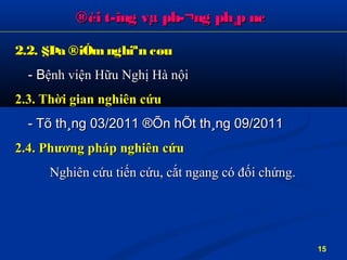 ®èi t­îng vµ ph­¬ng ph¸p nc®èi t­îng vµ ph­¬ng ph¸p nc
2.2. §Þa ®iÓmnghiªn cøu2.2. §Þa ®iÓmnghiªn cøu
- B- Bệnh viện Hữu Nghị Hà nộiệnh viện Hữu Nghị Hà nội
2.3. Thời gian nghiên cứu2.3. Thời gian nghiên cứu
- Tõ th¸ng 03/2011 ®Õn hÕt th¸ng 09/2011- Tõ th¸ng 03/2011 ®Õn hÕt th¸ng 09/2011
2.4. Phương pháp nghiên cứu2.4. Phương pháp nghiên cứu
Nghiên cứu tiến cNghiên cứu tiến cứuứu, cắt ngang có, cắt ngang có đốiđối chchứngứng..
15
 