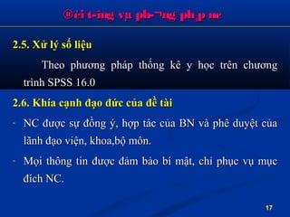 ®èi t­îng vµ ph­¬ng ph¸p nc®èi t­îng vµ ph­¬ng ph¸p nc
2.5. Xử lý số liệu2.5. Xử lý số liệu
Theo phTheo phươương pháp thống kê y học trên chng pháp thống kê y học trên chươươngng
trình SPSS 16.0trình SPSS 16.0
2.6. Khía cạnh đạo đức của đề tài2.6. Khía cạnh đạo đức của đề tài
- NCNC đượcđược sựsự đồngđồng ý, hợp tác của BN và phê duyệt củaý, hợp tác của BN và phê duyệt của
lãnhlãnh đạođạo viện, khoa,bộ môn.viện, khoa,bộ môn.
- Mọi thông tinMọi thông tin đượcđược đảmđảm bảo bí mật, chỉ phục vụ mụcbảo bí mật, chỉ phục vụ mục
đíchđích NC.NC.
17
 