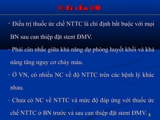®Æt vÊn ®Ò®Æt vÊn ®Ò
- Điều trị thuốc ức chế NTTC là chỉ định bắt buộc với mọiĐiều trị thuốc ức chế NTTC là chỉ định bắt buộc với mọi
BN sau can thiệp đặt stent ĐMV.BN sau can thiệp đặt stent ĐMV.
- Phải cân nhắc giữa khả năng dự phòng huyết khối và khảPhải cân nhắc giữa khả năng dự phòng huyết khối và khả
năng tăng nguy cơ chảy máu.năng tăng nguy cơ chảy máu.
- Ở VN, có nhiều NC về độ NTTC trên các bệnh lý khácỞ VN, có nhiều NC về độ NTTC trên các bệnh lý khác
nhau.nhau.
- Chưa có NC về NTTC và mức độ đáp ứng với thuốc ứcChưa có NC về NTTC và mức độ đáp ứng với thuốc ức
chế NTTC ở BN trước và sau can thiệp đặt stent ĐMV.chế NTTC ở BN trước và sau can thiệp đặt stent ĐMV. 3
 