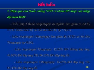 KÕt luËnKÕt luËn
22. Hiệu quả của thuốc chống NTTC ở nhóm BN được can thiệp. Hiệu quả của thuốc chống NTTC ở nhóm BN được can thiệp
đặt stent ĐMVđặt stent ĐMV
- Phối hợp 2 thuốc clopidogrel và aspirin làm giảm rõ rệt độ- Phối hợp 2 thuốc clopidogrel và aspirin làm giảm rõ rệt độ
NTTC tNTTC trước điều trị so với sau điều trị (p < 0,01).rước điều trị so với sau điều trị (p < 0,01).
- Liều clopidogrel 150mg/ngày làm giảm độ NTTC so với liều- Liều clopidogrel 150mg/ngày làm giảm độ NTTC so với liều
75mg/ngày (p<0,05).75mg/ngày (p<0,05).
- Liều clopidogrel 75mg/ngày: 12,82% BN không đáp ứng;- Liều clopidogrel 75mg/ngày: 12,82% BN không đáp ứng;
41,03% BN đáp ứng TB; 46,15% BN đáp ứng tốt.41,03% BN đáp ứng TB; 46,15% BN đáp ứng tốt.
- Liều clopidogrel 150mg/ngày: 16,67% BN đáp ứng TB;- Liều clopidogrel 150mg/ngày: 16,67% BN đáp ứng TB;
83,33% BN đáp ứng tốt.83,33% BN đáp ứng tốt. 46
 