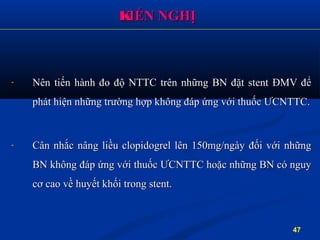 - Nên tiến hành đo độ NTTC trên những BN đặt stent ĐMV đểNên tiến hành đo độ NTTC trên những BN đặt stent ĐMV để
phát hiện những trường hợp không đáp ứng với thuốc ƯCNTTC.phát hiện những trường hợp không đáp ứng với thuốc ƯCNTTC.
- Cân nhắc nâng liều clopidogrel lên 150mg/ngày đối với nhữngCân nhắc nâng liều clopidogrel lên 150mg/ngày đối với những
BN không đáp ứng với thuốc ƯCNTTC hoặc những BN có nguyBN không đáp ứng với thuốc ƯCNTTC hoặc những BN có nguy
cơ cao về huyết khối trong stent.cơ cao về huyết khối trong stent.
KKIẾN NGHỊIẾN NGHỊ
47
 