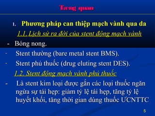 Tæng quanTæng quan
1. Phương pháp can thiệp mạch vành qua da
1.1.1.1. Lịch sử ra đời của stent động mạch vànhLịch sử ra đời của stent động mạch vành
- Bóng nong.- Bóng nong.
- Stent thường (bare metal stent BMS).Stent thường (bare metal stent BMS).
- Stent phủ thuốc (drug eluting stent DES).Stent phủ thuốc (drug eluting stent DES).
1.2. Stent động mạch vành phủ thuốc1.2. Stent động mạch vành phủ thuốc
- Là stent kim loại được gắn các loại thuốc ngăn- Là stent kim loại được gắn các loại thuốc ngăn
ngừa sự tái hẹp: giảm tỷ lệ tái hẹp, tăng tỷ lệngừa sự tái hẹp: giảm tỷ lệ tái hẹp, tăng tỷ lệ
huyết khối, tăng thời gian dùng thuốc ƯCNTTChuyết khối, tăng thời gian dùng thuốc ƯCNTTC
5
 