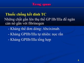 Tæng quanTæng quan
Thuốc chống kết dính TC
Những chất gắn lên thụ thể GP IIb/IIIa để ngăn
cản nó gắn với fibrinogen
- Kháng thể đơn dòng: Abciximab.
- Kháng GPIIb/IIIa tự nhiên: nọc rắn
- Kháng GPIIb/IIIa tổng hợp
8
 