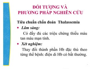 ĐỐI TƯỢNG VÀ
PHƯƠNG PHÁP NGHIÊN CỨU
Tiêu chuẩn chẩn đoán Thalassemia
• Lâm sàng:
Có đầy đủ các triệu chứng thiếu máu
tan máu mạn tính.
• Xét nghiệm:
Thay đổi thành phần Hb đặc thù theo
từng thể bệnh: điện di Hb có bất thường.
 